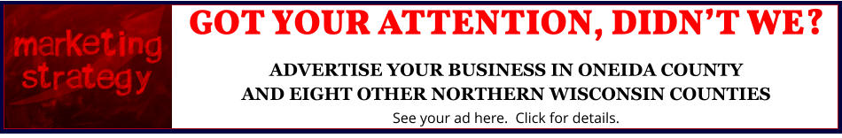 GOT YOUR ATTENTION, DIDNâ€™T WE?ADVERTISE YOUR BUSINESS IN ONEIDA COUNTYAND EIGHT OTHER NORTHERN WISCONSIN COUNTIES See your ad here.  Click for details.