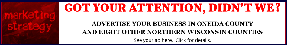 GOT YOUR ATTENTION, DIDN’T WE?ADVERTISE YOUR BUSINESS IN ONEIDA COUNTYAND EIGHT OTHER NORTHERN WISCONSIN COUNTIES See your ad here.  Click for details.